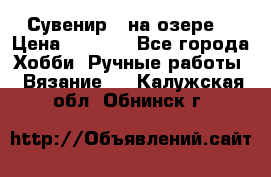 Сувенир “ на озере“ › Цена ­ 1 250 - Все города Хобби. Ручные работы » Вязание   . Калужская обл.,Обнинск г.